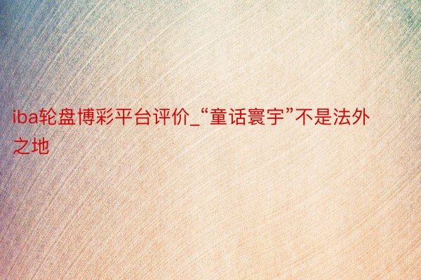 iba轮盘博彩平台评价_“童话寰宇”不是法外之地