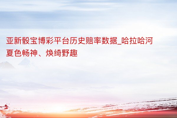 亚新骰宝博彩平台历史赔率数据_哈拉哈河夏色畅神、焕绮野趣