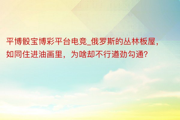 平博骰宝博彩平台电竞_俄罗斯的丛林板屋，如同住进油画里，为啥却不行遒劲勾通？