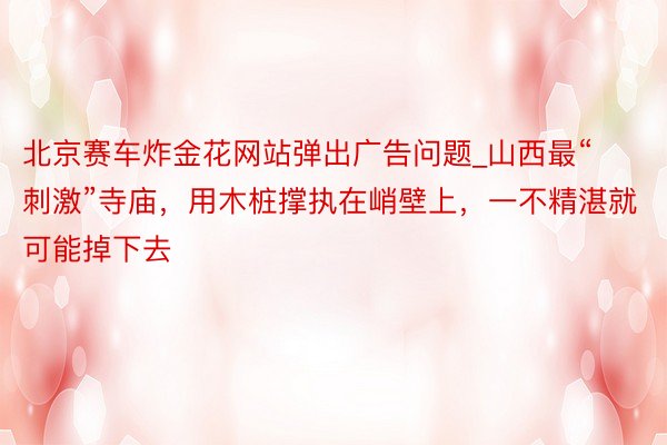 北京赛车炸金花网站弹出广告问题_山西最“刺激”寺庙，用木桩撑执在峭壁上，一不精湛就可能掉下去