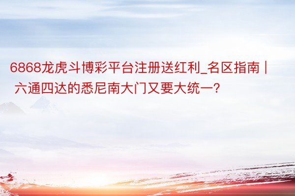 6868龙虎斗博彩平台注册送红利_名区指南 | 六通四达的悉尼南大门又要大统一？