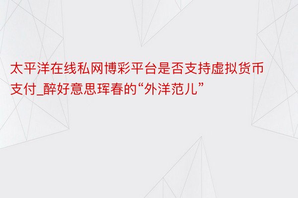 太平洋在线私网博彩平台是否支持虚拟货币支付_醉好意思珲春的“外洋范儿”