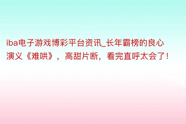 iba电子游戏博彩平台资讯_长年霸榜的良心演义《难哄》，高甜片断，看完直呼太会了！