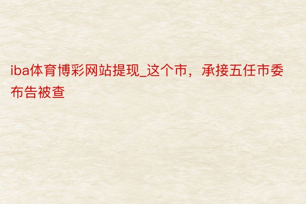 iba体育博彩网站提现_这个市，承接五任市委布告被查