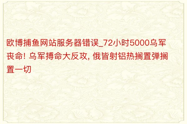 欧博捕鱼网站服务器错误_72小时5000乌军丧命! 乌军搏命大反攻， 俄皆射铝热搁置弹搁置一切