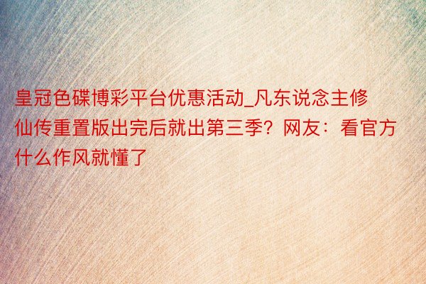 皇冠色碟博彩平台优惠活动_凡东说念主修仙传重置版出完后就出第三季？网友：看官方什么作风就懂了