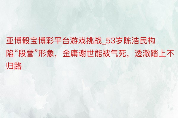 亚博骰宝博彩平台游戏挑战_53岁陈浩民构陷“段誉”形象，金庸谢世能被气死，透澈踏上不归路