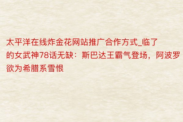 太平洋在线炸金花网站推广合作方式_临了的女武神78话无缺：斯巴达王霸气登场，阿波罗欲为希腊系雪恨